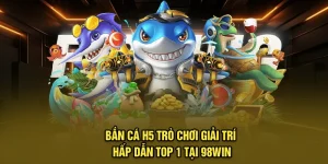 Bắn Cá H5 - Trò Chơi Giải Trí Hấp Dẫn Top 1 Tại 98Win